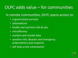 OLPC adds value – for communities
In remote communities, OLPC opens access to:
  • e-government services
  • telemedicine
  • health and nutrition info & edu
  • microfinance
  • markets and market data
  • weather info, disaster and emergency
    preparedness and response
  • will help arrest urbanisation
 