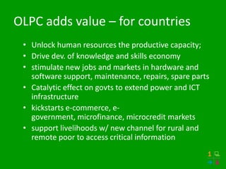 OLPC adds value – for countries
 • Unlock human resources the productive capacity;
 • Drive dev. of knowledge and skills economy
 • stimulate new jobs and markets in hardware and
   software support, maintenance, repairs, spare parts
 • Catalytic effect on govts to extend power and ICT
   infrastructure
 • kickstarts e-commerce, e-
   government, microfinance, microcredit markets
 • support livelihoods w/ new channel for rural and
   remote poor to access critical information
 