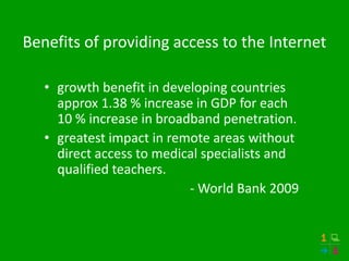 Benefits of providing access to the Internet

   • growth benefit in developing countries
     approx 1.38 % increase in GDP for each
     10 % increase in broadband penetration.
   • greatest impact in remote areas without
     direct access to medical specialists and
     qualified teachers.
                           - World Bank 2009
 