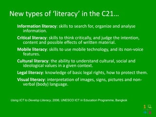 New types of ‘literacy’ in the C21…
    Information literacy: skills to search for, organize and analyse
       information.
    Critical literacy: skills to think critically, and judge the intention,
       content and possible effects of written material.
    Mobile literacy: skills to use mobile technology, and its non-voice
       features.
    Cultural literacy: the ability to understand cultural, social and
       ideological values in a given context.
    Legal literacy: knowledge of basic legal rights, how to protect them.
    Visual literacy: interpretation of images, signs, pictures and non-
       verbal (body) language.


Using ICT to Develop Literacy, 2006, UNESCO ICT in Education Programme, Bangkok
 