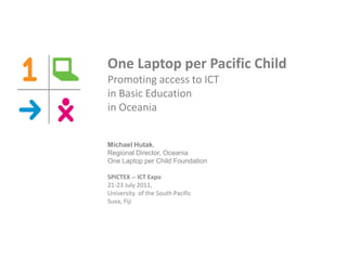One Laptop per Pacific Child
Promoting access to ICT
in Basic Education
in Oceania


Michael Hutak,
Regional Director, Oceania
One Laptop per Child Foundation

SPICTEX -- ICT Expo
21-23 July 2011,
University of the South Pacific
Suva, Fiji
 