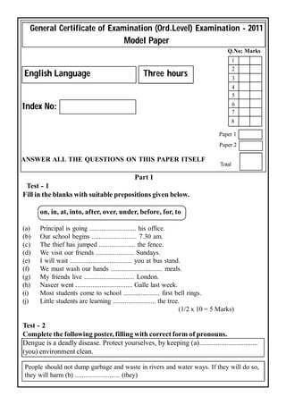 General Certificate of Examination (Ord.Level) Examination - 2011
                                          Model Paper
                                                                                        Q.No; Marks
                                                                                            1
                                                                                            2
English Language                                   Three hours                              3
                                                                                            4
                                                                                            5
                                                                                            6
Index No:
                                                                                            7
                                                                                            8

                                                                                    Paper 1
                                                                                    Paper 2

ANSWER ALL THE QUESTIONS ON THIS PAPER ITSELF
                                                                                    Total

                                               Part 1
 Test - 1
Fill in the blanks with suitable prepositions given below.

      on, in, at, into, after, over, under, before, for, to

(a)   Principal is going ........................... his office.
(b)   Our school begins .......................... 7.30 am.
(c)   The thief has jumped ..................... the fence.
(d)   We visit our friends ...................... Sundays.
(e)   I will wait .................................... you at bus stand.
(f)   We must wash our hands .............................. meals.
(g)   My friends live ............................. London.
(h)   Naseer went ................................. Galle last week.
(i)   Most students come to school ..................... first bell rings.
(j)   Little students are learning ......................... the tree.
                                                                       (1/2 x 10 = 5 Marks)

Test - 2
Complete the following poster, filling with correct form of pronouns.
Dengue is a deadly disease. Protect yourselves, by keeping (a)................................
(you) environment clean.

People should not dump garbage and waste in rivers and water ways. If they will do so,
they will harm (b) .......................... (they)
 