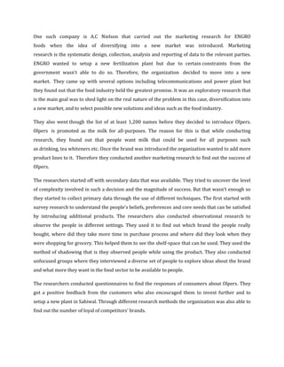 One such company is A.C Nielson that carried out the marketing research for ENGRO
foods when the idea of diversifying into a new market was introduced. Marketing
research is the systematic design, collection, analysis and reporting of data to the relevant parties.
ENGRO wanted to setup a new fertilization plant but due to certain constraints from the
government wasn’t able to do so. Therefore, the organization decided to move into a new
market. They came up with several options including telecommunications and power plant but
they found out that the food industry held the greatest promise. It was an exploratory research that
is the main goal was to shed light on the real nature of the problem in this case, diversification into
a new market, and to select possible new solutions and ideas such as the food industry.

They also went though the list of at least 1,200 names before they decided to introduce Olpers.
Olpers is promoted as the milk for all-purposes. The reason for this is that while conducting
research, they found out that people want milk that could be used for all purposes such
as drinking, tea whiteners etc. Once the brand was introduced the organization wanted to add more
product lines to it. Therefore they conducted another marketing research to find out the success of
Olpers.

The researchers started off with secondary data that was available. They tried to uncover the level
of complexity involved in such a decision and the magnitude of success. But that wasn’t enough so
they started to collect primary data through the use of different techniques. The first started with
survey research to understand the people’s beliefs, preferences and core needs that can be satisfied
by introducing additional products. The researchers also conducted observational research to
observe the people in different settings. They used it to find out which brand the people really
bought, where did they take more time in purchase process and where did they look when they
were shopping for grocery. This helped them to see the shelf-space that can be used. They used the
method of shadowing that is they observed people while using the product. They also conducted
unfocused groups where they interviewed a diverse set of people to explore ideas about the brand
and what more they want in the food sector to be available to people.

The researchers conducted questionnaires to find the responses of consumers about Olpers. They
got a positive feedback from the customers who also encouraged them to invest further and to
setup a new plant in Sahiwal. Through different research methods the organization was also able to
find out the number of loyal of competitors’ brands.
 