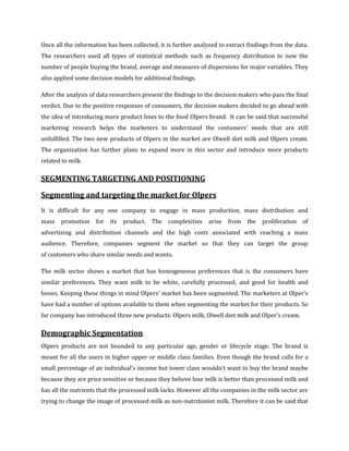 Once all the information has been collected, it is further analyzed to extract findings from the data.
The researchers used all types of statistical methods such as frequency distribution to now the
number of people buying the brand, average and measures of dispersions for major variables. They
also applied some decision models for additional findings.

After the analysis of data researchers present the findings to the decision makers who pass the final
verdict. Due to the positive responses of consumers, the decision makers decided to go ahead with
the idea of introducing more product lines to the food Olpers brand. It can be said that successful
marketing research helps the marketers to understand the costumers’ needs that are still
unfulfilled. The two new products of Olpers in the market are Olwell diet milk and Olpers cream.
The organization has further plans to expand more in this sector and introduce more products
related to milk.

SEGMENTING TARGETING AND POSITIONING

Segmenting and targeting the market for Olpers
It is difficult for any one company to engage in mass production, mass distribution and
mass   promotion for its       product. The complexities        arise   from   the   proliferation of
advertising and distribution channels and the high costs associated with reaching a mass
audience. Therefore, companies segment the market so that they can target the group
of customers who share similar needs and wants.

The milk sector shows a market that has homogeneous preferences that is the consumers have
similar preferences. They want milk to be white, carefully processed, and good for health and
bones. Keeping these things in mind Olpers’ market has been segmented. The marketers at Olper’s
have had a number of options available to them when segmenting the market for their products. So
far company has introduced three new products: Olpers milk, Olwell diet milk and Olper’s cream.

Demographic Segmentation
Olpers products are not bounded to any particular age, gender or lifecycle stage. The brand is
meant for all the users in higher upper or middle class families. Even though the brand calls for a
small percentage of an individual’s income but lower class wouldn’t want to buy the brand maybe
because they are price sensitive or because they believe lose milk is better than processed milk and
has all the nutrients that the processed milk lacks. However all the companies in the milk sector are
trying to change the image of processed milk as non-nutritionist milk. Therefore it can be said that
 