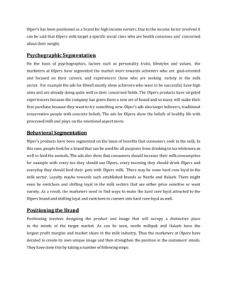Olper’s has been positioned as a brand for high income earners. Due to the income factor involved it
can be said that Olpers milk target a specific social class who are health conscious and concerned
about their weight.

Psychographic Segmentation
On the basis of psychographics, factors such as personality traits, lifestyles and values, the
marketers at Olpers have segmented the market more towards achievers who are goal-oriented
and focused on their careers, and experiencers those who are seeking variety in the milk
sector. For example the ads for Olwell mostly show achievers who want to be successful, have high
aims and are already doing quite well in their concerned fields. The Olpers products have targeted
experiencers because the company has given them a new set of brand and so many will make their
first purchase because they want to try something new. Olper’s ads also target believers, traditional
conservative people with concrete beliefs. The ads for Olpers show the beliefs of healthy life with
processed milk and plays on the emotional aspect more.

Behavioral Segmentation
Olper’s products have been segmented on the basis of benefits that consumers seek in the milk. In
this case, people look for a brand that can be used for all purposes from drinking to tea whiteners as
well to feed the animals. The ads also show that consumers should increase their milk consumption
for example with every tea they should use Olpers, every morning they should drink Olpers and
everyday they should feed their pets with Olpers milk. There may be some hard core loyal in the
milk sector. Loyalty maybe towards such established brands as Nestle and Haleeb. There might
even be switchers and shifting loyal in the milk sectors that are either price sensitive or want
variety. As a result, the marketers need to find ways to make the hard core loyal attracted to the
Olpers brand and shifting loyal and switchers to convert into hard core loyal as well.

Positioning the Brand
Positioning involves designing the product and image that will occupy a distinctive place
in the minds of the target market. As can be seen, nestle milkpak and Haleeb have the
largest profit margins and market share in the milk industry. Thus the marketers at Olpers have
decided to create its own unique image and then strengthen the position in the customers’ minds.
They have done this by taking a number of following steps:
 