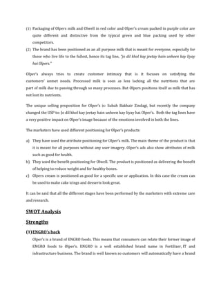 (1) Packaging of Olpers milk and Olwell in red color and Olper’s cream packed in purple color are
    quite different and distinctive from the typical green and blue packing used by other
    competitors.
(2) The brand has been positioned as an all purpose milk that is meant for everyone, especially for
    those who live life to the fullest, hence its tag line, “jo dil khol kay jeetay hain unheen kay liyay
    hai Olpers.”

Olper’s always tries to create customer intimacy that is it focuses on satisfying the
customers’ unmet needs. Processed milk is seen as less lacking all the nutritions that are
part of milk due to passing through so many processes. But Olpers positions itself as milk that has
not lost its nutrients.

The unique selling proposition for Olper’s is: Subah Bakhair Zindagi, but recently the company
changed the USP to: Jo dil khol kay jeetay hain unheen kay liyay hai Olper’s. Both the tag lines have
a very positive impact on Olper’s image because of the emotions involved in both the lines.

The marketers have used different positioning for Olper’s products:

a) They have used the attribute positioning for Olper’s milk. The main theme of the product is that
    it is meant for all purposes without any user imagery. Olper’s ads also show attributes of milk
    such as good for health.
b) They used the benefit positioning for Olwell. The product is positioned as delivering the benefit
    of helping to reduce weight and for healthy bones.
c) Olpers cream is positioned as good for a specific use or application. In this case the cream can
    be used to make cake icings and desserts look great.

It can be said that all the different stages have been performed by the marketers with extreme care
and research.

SWOT Analysis

Strengths
(1) ENGRO’s back
    Olper’s is a brand of ENGRO foods. This means that consumers can relate their former image of
    ENGRO foods to Olper’s. ENGRO is a well established brand name in Fertilizer, IT and
    infrastructure business. The brand is well known so customers will automatically have a brand
 