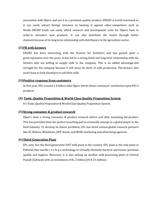 association with Olpers and see it as a premium quality product. ENGRO is world renowned so
   it can easily attract foreign investors in backing it against other competitors such as
   Nestle. ENGRO foods can easily afford research and development costs for Olpers have in
   order to introduce new products. It can also distribute the brand through better
   channels because of its long term relationship with distributors in the agriculture sector.

(2) PR with farmers
   ENGRO has been interacting with the farmers for fertilizers and has gained quite a
   good reputation over the years. It has led to a strong bond and long term relationship with the
   farmers who are willing to supply milk to the company. This is an added advantage and
   strength for the company because it will never be short of milk production. The farmers also
   won’t have to look elsewhere to sell their milk.

(3) Positive response from customers
   In first year, EFL crossed 1.4 billion sales figure which shows customers’ satisfaction upon EFL’s
   products.

(4) Taste, Quality Proposition & World-Class Quality Proposition System
   It’s Taste, Quality Proposition & World-Class Quality Proposition System.

(5) Strong consumer & product research
   Olper’s done a strong consumer & product research before and after launching the product.
   This has provided them the perfect launching pad to eventually emerge as a global player in the
   food industry. To develop its future portfolios, EFL has hired various global research partners
   like AC Nielsen, Mindshare, JWT Asiatic and MARS marketing and advertising agencies.

(6) Third-Generation Plant
   EFL only, has the third-generation UHT milk plant in the country. EFL plant is the only plant in
   Pakistan that usesBa c t o fu g e technology to virtually eliminate bacteria and ensure premium
   quality and hygiene. Moreover, it is also setting up another milk processing plant in Central
   Punjab (Sahiwal) with an investment of Rs. 2 billion (US $ 33 million).
 