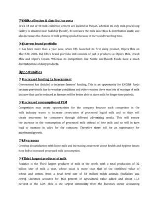 (5) Milk collection & distribution costs
EFL’s 34 out of 40 milk-collection centers are located in Punjab, whereas its only milk processing
facility is situated near Sukkhur (Sindh). It increases the milk collection & distribution costs; and
also increases the chances of milk getting spoiled because of increased travelling time.

(6) Narrow brand portfolio
It has been more than a year now, when EFL launched its first dairy product, Olpers Milk on
March20, 2006. But EFL’s brand portfolio still consists of just 3 products i.e. Olpers Milk, Olwell
Milk and Olper’s Cream. Whereas its competitors like Nestle and Haleeb Foods have a much
diversified line of dairy products.

Opportunities
(1) Increased funding by Government
Government has decided to increase farmers’ funding. This is an opportunity for ENGRO foods
because previously due to weather conditions and other reasons there was lots of wastage of milk
but now that can be reduced as farmers will be better able to store milk for longer time periods.

(2) Increased consumption of PLM
Competition may create opportunities for the company because each competitor in the
milk industry wants to increase penetration of processed liquid milk and so they will
create awareness for consumers through different advertising media. This will ensure
the increase in the consumption of processed milk instead of lose milk and so will in turn
lead to increase in sales for the company. Therefore there will be an opportunity for
accelerated growth.

(3) Awareness
Growing dissatisfaction with loose milk and increasing awareness about health and hygiene issues
have led to increased processed milk consumption.

(4) Third largest producer of milk
Pakistan is the Third largest producer of milk in the world with a total production of 32
billion liter of milk a year, whose value is more than that of the combined value of
wheat and cotton, from a total herd size of 50 million milch animals (buffaloes and
cows). Livestock accounts for 46.8 percent of agricultural value added and about 10.8
percent of the GDP. Milk is the largest commodity from the livestock sector accounting
 