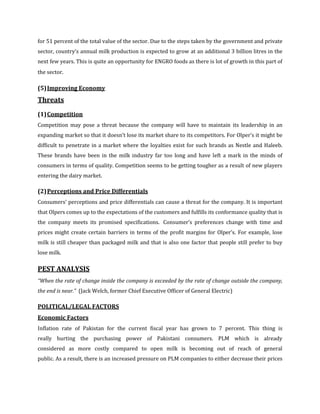 for 51 percent of the total value of the sector. Due to the steps taken by the government and private
sector, country’s annual milk production is expected to grow at an additional 3 billion litres in the
next few years. This is quite an opportunity for ENGRO foods as there is lot of growth in this part of
the sector.

(5) Improving Economy
Threats
(1) Competition
Competition may pose a threat because the company will have to maintain its leadership in an
expanding market so that it doesn’t lose its market share to its competitors. For Olper’s it might be
difficult to penetrate in a market where the loyalties exist for such brands as Nestle and Haleeb.
These brands have been in the milk industry far too long and have left a mark in the minds of
consumers in terms of quality. Competition seems to be getting tougher as a result of new players
entering the dairy market.

(2) Perceptions and Price Differentials
Consumers’ perceptions and price differentials can cause a threat for the company. It is important
that Olpers comes up to the expectations of the customers and fulfills its conformance quality that is
the company meets its promised specifications. Consumer’s preferences change with time and
prices might create certain barriers in terms of the profit margins for Olper’s. For example, lose
milk is still cheaper than packaged milk and that is also one factor that people still prefer to buy
lose milk.

PEST ANALYSIS
“When the rate of change inside the company is exceeded by the rate of change outside the company,
the end is near.” (Jack Welch, former Chief Executive Officer of General Electric)

POLITICAL/LEGAL FACTORS
Economic Factors
Inflation rate of Pakistan for the current fiscal year has grown to 7 percent. This thing is
really hurting the purchasing power of Pakistani consumers. PLM which is already
considered as more costly compared to open milk is becoming out of reach of general
public. As a result, there is an increased pressure on PLM companies to either decrease their prices
 