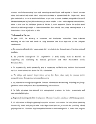 Another hurdle in converting loose milk users to processed liquid milk is price. In Punjab, because
most dairy farms are based there, loose milk is cheap at approximately Rs 20 per liter, while
processed milk is priced at approximately Rs 38 per liter. In Sindh, however, the price differential
between loose (Rs 28) and processed milk (Rs 38) is only Rs 10. As a result of price considerations,
most PLMCs have not increased prices in the last 5 years. Moreover, Nestle and Haleeb have
introduced smaller packages to cater to consumers with limited cash flows, although there is a
convenience factor at play here as well.

Technological Factors
In year 2005, the Ministry of Industries and Production established Dairy Pakistan
Company on the lines and model of Dairy Australia. The main objectives of the company
are as under:

a. To promote milk and other value added dairy products in the domestic as well as international
markets.

b. To promote development and up-gradation of dairy supply chain in Pakistan by
supporting      and   facilitating   the   farmers,   processors   and   other   stakeholders   across
the value chain.

c. To support dairy sector growth by way of supporting and facilitating business development
services for the enterprises across the dairy value chain.

d. To initiate and support interventions across the dairy value chain to enhance sector
competitiveness through innovations and research.

e. To promote technology development, transfer, assimilation, streamlining, acquiring and/or up-
gradation across dairy value chain by undertaking new initiatives.

f. To help introduce international best management practices for better productivity and
operational efficiencies.

g. To promote training and skills development of human resources associated with the dairy sector.

h. To help create enabling/supporting/conducive business environment for enterprises operating
in the dairy sector and propose new rules/regulations/bye-laws/standards for providing a level
playing field and conducive regulatory environment for the development of sector and propose
 