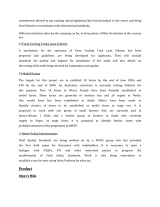 amendments thereof in any existing rules/regulations/bye-laws/standard in the sector and bring
local industry in consonance with international standards.

Different initiatives taken by the company, so far, to bring about a White Revolution in the country
are:

a) Farm Cooling Tanks Loan Scheme

A   mechanism          for     the      operation       of    Farm         Cooling       Tank         Loan    Scheme       has    been
proposed        and        guidelines     are      being      developed           for        applicants.     They      will    include
standards for quality and hygiene for installation of the tanks and also details on
the testing of the milk being received for composition and quality.

b) Model Farms

The targets for this project are to establish 50 farms by the end of June 2006 and
100 by the end of 2006. An Australian consultant is currently visiting Pakistan for
this purpose. First 14 farms in Okara, Punjab have been formally established as
model farms. These farms are generally of medium size and all supply to Nestle.
One    model       farm        has      been       established        in     Sindh.          Efforts    have       been     made     to
identify clusters of farms to be established as model farms at stage two. It is
proposed to work with one group of small                                      farmers who are currently part of
Idara-e-Kissan         /    Halla     and      a    further     group        of    farmers         in     Sindh     who       currently
supply     to    Engro.       In     stage     three,    it    is     proposed          to     identify      further      farms    with
probable extension of the programme to NWFP.

c) Other Policy Interventions

Draft Quality Standards are being worked on by a SWOG group who has provided
the first draft paper for discussion with stakeholders. It is necessary to open a
dialogue        with        PSQCA,       PSI       and        other        interested           parties       to    progress        the
establishment          of     Food       Safety      Standards.            Work         is     also     being      undertaken        to
establish a case for zero rating Dairy Products for sales tax.

Product
Olper’s Milk
 