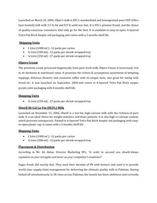 Launched on March 20, 2006, Olper’s milk is EFL’s standardized and homogenized pure UHT (Ultra
heat treated) milk with 3.5 % fat and 8.9 % solid non-fats. It is EFL’s premier brand, and the choice
of quality-conscious consumers who only go for the best. It is available in easy-to-open, 6-layered
Tetra Pak Brick Aseptic red packaging and comes with a 3 months shelf life.

Shipping Units
       1 Litre (1000 ml ) : 12 packs per carton
       ½ Litre (500 ml) : 12 packs per shrink-wrapped tray
       ¼ Litre (250 ml) : 27 packs per shrink-wrapped tray

Olpers Cream
The premium cream processed hygienically from pure fresh milk, Olpers Cream is luxuriously rich
in its thickness & nutritional value. It promises the richest & scrumptious assortment of tempting
toppings, delicious desserts and creamiest coffee with its unique taste, also great for eating with
bread etc. It was launched on September, 2006 and comes in 6-layered Tetra Pak Brick aseptic
purple color packaging with 6 months shelf life.

Shipping Units
       ¼ Litre (250 ml) : 27 packs per shrink-wrapped tray

Olwell Hi-Cal Lo-Fat (HCFL) Milk
Launched on December 15, 2006, Olwell is a low-fat, high-calcium milk with the richness of pure
milk. It is an ideal choice for weight-watchers and heart patients. It is also high in calcium content,
which prevents osteoporosis. Packed in 6-layered Tetra Pak Brick Aseptic red packaging with easy-
to-open plastic cap, it comes with a 3 months shelf life.

Shipping Units
       1 Litre (1000 ml ) : 12 packs per carton
       ½ Litre (500 ml) : 12 packs per shrink-wrapped tray

Placement & Distribution
According to Mr. Ali Akbar, Director Marketing EFL, “in order to succeed, you should always
capitalize on your strengths and never on your competitor’s weakness!”

Engro Foods did exactly that. They used their decades of PR with farmers and used it to provide
world-class supply-chain management for delivering the ultimate quality milk in Pakistan. Having
kicked off simultaneously in 20 cities across Pakistan, the launch has been ambitious and currently
 