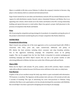 Olpers is available in 80 cities across Pakistan. It reflects the company’s intention to become a big
player in the industry, both on a national and international level.

Engro Foods Limited has its own dales and distribution network. EFL has divided Pakistan into five
regions for milk distribution namely: Karachi, Lahore, Islamabad, Peshawar and Multan. Due to an
appealing color scheme, which stands out in the clutter and thanks to the EFL’s strong relationship
building and special discounts to retail outlets, Olpers has gained a proper shelf placement in the
presence of competitors like Nestle and Haleeb.

Price
EFL IS pursuing the competitive pricing strategy for its products. In competitive pricing the price of
the product is determined considering the price of major competitors like Nestle, Haleeb etc.

OLPERS MILK
Promotion & Advertising
Olper’s launch was, perhaps one of the most aggressive as far as processed liquid milk (PLM) is
concerned,    with    TVCs,    print   ads,   radio    commercials,     billboards   and    plenty      of
BTL (below the line) activities including direct consumer and shop branding activities.
Due to     this aggressive marketing campaign,           the competition seems         to be     getting
tougher. This can be gauged from the fact that Nestle re-launched its product packaging and
marketing campaign just before Olper’s launch. One can also a far greater number of milk
advertising billboards in Multan city than seen earlier like of Nirala, good milk and Nestle.

Olpers Milk
Media mix for Olper’s milk includes TV, print, outdoor, radio & BTL activities. Olpers considers
radio still an effective medium because A & B house wives still listen to the radio on a daily basis.
Post Mortem
Graphics of the ad are excellent except the body copy which is quiet overloaded with information.
TVC however, is excellent. The Signature ad (the product intro ad) was a 125 seconds ad with only
3 seconds of branding! This type of advertising has never been practiced in Pakistan. Using
celebrities like Shan is not a good option as he has already developed his association with Mobilink.
But overall Olper’s has done a great job in designing and executing its ad campaign.
 