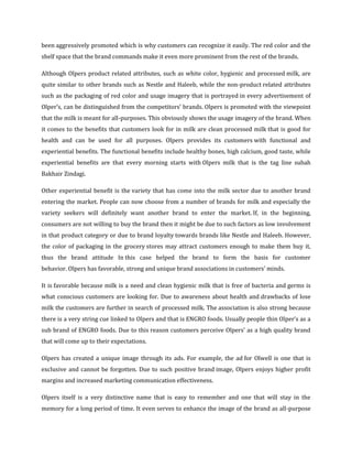 been aggressively promoted which is why customers can recognize it easily. The red color and the
shelf space that the brand commands make it even more prominent from the rest of the brands.

Although Olpers product related attributes, such as white color, hygienic and processed milk, are
quite similar to other brands such as Nestle and Haleeb, while the non-product related attributes
such as the packaging of red color and usage imagery that is portrayed in every advertisement of
Olper’s, can be distinguished from the competitors’ brands. Olpers is promoted with the viewpoint
that the milk is meant for all-purposes. This obviously shows the usage imagery of the brand. When
it comes to the benefits that customers look for in milk are clean processed milk that is good for
health and can be used for all purposes. Olpers provides its customers with functional and
experiential benefits. The functional benefits include healthy bones, high calcium, good taste, while
experiential benefits are that every morning starts with Olpers milk that is the tag line subah
Bakhair Zindagi.

Other experiential benefit is the variety that has come into the milk sector due to another brand
entering the market. People can now choose from a number of brands for milk and especially the
variety seekers will definitely want another brand to enter the market. If, in the beginning,
consumers are not willing to buy the brand then it might be due to such factors as low involvement
in that product category or due to brand loyalty towards brands like Nestle and Haleeb. However,
the color of packaging in the grocery stores may attract customers enough to make them buy it,
thus the brand attitude In this case helped the brand to form the basis for customer
behavior. Olpers has favorable, strong and unique brand associations in customers’ minds.

It is favorable because milk is a need and clean hygienic milk that is free of bacteria and germs is
what conscious customers are looking for. Due to awareness about health and drawbacks of lose
milk the customers are further in search of processed milk. The association is also strong because
there is a very string cue linked to Olpers and that is ENGRO foods. Usually people thin Olper’s as a
sub brand of ENGRO foods. Due to this reason customers perceive Olpers’ as a high quality brand
that will come up to their expectations.

Olpers has created a unique image through its ads. For example, the ad for Olwell is one that is
exclusive and cannot be forgotten. Due to such positive brand image, Olpers enjoys higher profit
margins and increased marketing communication effectiveness.

Olpers itself is a very distinctive name that is easy to remember and one that will stay in the
memory for a long period of time. It even serves to enhance the image of the brand as all-purpose
 