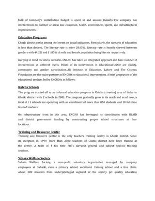 bulk of Company’s contribution budget is spent in and around Daharki. The company has
interventions in number of areas like education, health, environment, sports, and infrastructural
improvements.

Education Programs
Ghotki district ranks among the lowest on social indicators. Particularly, the scenario of education
is less than desired. The literacy rate is mere 28.65%. Literacy rate is heavily skewed between
genders with 44.2% and 11.85% of male and female population being literate respectively.

Keeping in mind the above scenario, ENGRO has taken an integrated approach and have number of
interventions at different levels. Pillars of its intervention in educational sector are quality,
community and gender participation. Ali Institute of Education, Lahore and The Citizens
Foundation are the major partners of ENGRO in educational interventions. A brief description of the
educational projects led by ENGRO is as follows:

Katcha Schools
The program started off as an informal education program in Katcha (riverine) area of Indus in
Ghotki district with 2 schools in 2001. The program gradually grew in its reach and as of now, a
total of 11 schools are operating with an enrollment of more than 850 students and 18 full time
trained teachers.

On infrastructure front in this area, ENGRO has leveraged its contribution with USAID
and   district   government      funding   by     constructing    proper   school   structures   at   four
locations.

Training and Resource Centre
Training and Resource Centre is the only teachers training facility in Ghotki district. Since
its inception in 1999, more than 2500 teachers of Ghotki district have been trained at
the centre. A team of 4 full time PDTs carryout general and subject specific training
sessions.

Sahara Welfare Society
Sahara      Welfare   Society,   a   non-profit    voluntary     organization   managed   by     company
employees at Daharki, runs a primary school, vocational training school and a free clinic.
About 200 students from underprivileged segment of the society get quality education
 