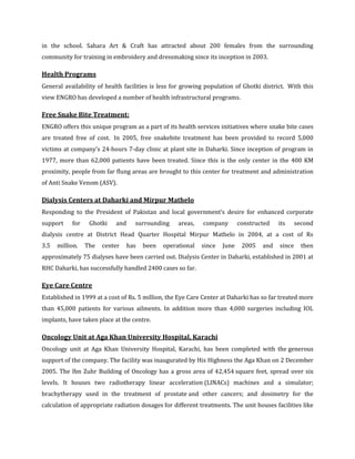 in the school. Sahara Art & Craft has attracted about 200 females from the surrounding
community for training in embroidery and dressmaking since its inception in 2003.

Health Programs
General availability of health facilities is less for growing population of Ghotki district. With this
view ENGRO has developed a number of health infrastructural programs.

Free Snake Bite Treatment:
ENGRO offers this unique program as a part of its health services initiatives where snake bite cases
are treated free of cost. In 2005, free snakebite treatment has been provided to record 5,000
victims at company's 24-hours 7-day clinic at plant site in Daharki. Since inception of program in
1977, more than 62,000 patients have been treated. Since this is the only center in the 400 KM
proximity, people from far flung areas are brought to this center for treatment and administration
of Anti Snake Venom (ASV).

Dialysis Centers at Daharki and Mirpur Mathelo
Responding to the President of Pakistan and local government’s desire for enhanced corporate
support    for    Ghotki   and     surrounding     areas,   company        constructed   its     second
dialysis centre at District Head Quarter Hospital Mirpur Mathelo in 2004, at a cost of Rs
3.5   million.   The   center    has   been   operational   since   June    2005   and   since     then
approximately 75 dialyses have been carried out. Dialysis Center in Daharki, established in 2001 at
RHC Daharki, has successfully handled 2400 cases so far.

Eye Care Centre
Established in 1999 at a cost of Rs. 5 million, the Eye Care Center at Daharki has so far treated more
than 45,000 patients for various ailments. In addition more than 4,000 surgeries including IOL
implants, have taken place at the centre.

Oncology Unit at Aga Khan University Hospital, Karachi
Oncology unit at Aga Khan University Hospital, Karachi, has been completed with the generous
support of the company. The facility was inaugurated by His Highness the Aga Khan on 2 December
2005. The Ibn Zuhr Building of Oncology has a gross area of 42,454 square feet, spread over six
levels. It houses two radiotherapy linear acceleration (LINACs) machines and a simulator;
brachytherapy used in the treatment of prostate and other cancers; and dosimetry for the
calculation of appropriate radiation dosages for different treatments. The unit houses facilities like
 
