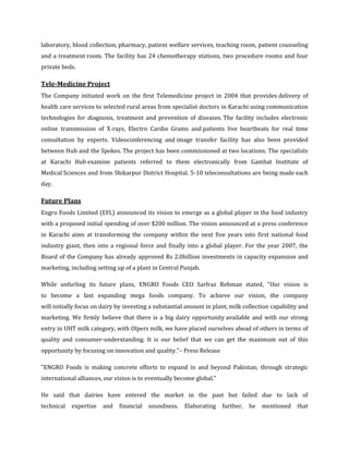 laboratory, blood collection, pharmacy, patient welfare services, teaching room, patient counseling
and a treatment room. The facility has 24 chemotherapy stations, two procedure rooms and four
private beds.

Tele-Medicine Project
The Company initiated work on the first Telemedicine project in 2004 that provides delivery of
health care services to selected rural areas from specialist doctors in Karachi using communication
technologies for diagnosis, treatment and prevention of diseases. The facility includes electronic
online transmission of X-rays, Electro Cardio Grams and patients live heartbeats for real time
consultation by experts. Videoconferencing and image transfer facility has also been provided
between Hub and the Spokes. The project has been commissioned at two locations. The specialists
at Karachi Hub examine patients referred to them electronically from Gambat Institute of
Medical Sciences and from Shikarpur District Hospital. 5-10 teleconsultations are being made each
day.

Future Plans
Engro Foods Limited (EFL) announced its vision to emerge as a global player in the food industry
with a proposed initial spending of over $200 million. The vision announced at a press conference
in Karachi aims at transforming the company within the next five years into first national food
industry giant, then into a regional force and finally into a global player. For the year 2007, the
Board of the Company has already approved Rs 2.0billion investments in capacity expansion and
marketing, including setting up of a plant in Central Punjab.

While unfurling its future plans, ENGRO Foods CEO Sarfraz Rehman stated, "Our vision is
to become a fast expanding mega foods company. To achieve our vision, the company
will initially focus on dairy by investing a substantial amount in plant, milk collection capability and
marketing. We firmly believe that there is a big dairy opportunity available and with our strong
entry in UHT milk category, with Olpers milk, we have placed ourselves ahead of others in terms of
quality and consumer-understanding. It is our belief that we can get the maximum out of this
opportunity by focusing on innovation and quality."– Press Release

"ENGRO Foods is making concrete efforts to expand in and beyond Pakistan; through strategic
international alliances, our vision is to eventually become global."

He said that dairies have entered the market in the past but failed due to lack of
technical   expertise   and   financial   soundness.   Elaborating     further,   he   mentioned that
 