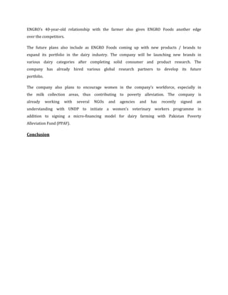ENGRO's 40-year-old relationship with the farmer also gives ENGRO Foods another edge
over the competitors.

The future plans also include as ENGRO Foods coming up with new products / brands to
expand its portfolio in the dairy industry. The company will be launching new brands in
various dairy categories after completing solid consumer and product research. The
company has already hired various global research partners to develop its future
portfolio.

The company also plans to encourage women in the company's workforce, especially in
the milk collection areas, thus contributing to poverty alleviation. The company is
already      working   with   several   NGOs   and   agencies   and   has   recently   signed   an
understanding with UNDP to initiate a women's veterinary workers programme in
addition to signing a micro-financing model for dairy farming with Pakistan Poverty
Alleviation Fund (PPAF).

Conclusion
 