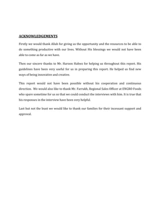 ACKNOWLEDGEMENTS

Firstly we would thank Allah for giving us the opportunity and the resources to be able to
do something productive with our lives. Without His blessings we would not have been
able to come as far as we have.

Then our sincere thanks to Mr. Haroon Hafeez for helping us throughout this report. His
guidelines have been very useful for us in preparing this report. He helped us find new
ways of being innovative and creative.

This report would not have been possible without his cooperation and continuous
direction. We would also like to thank Mr. Farrukh, Regional Sales Officer at ENGRO Foods
who spare sometime for us so that we could conduct the interviews with him. It is true that
his responses in the interview have been very helpful.

Last but not the least we would like to thank our families for their incessant support and
approval.
 