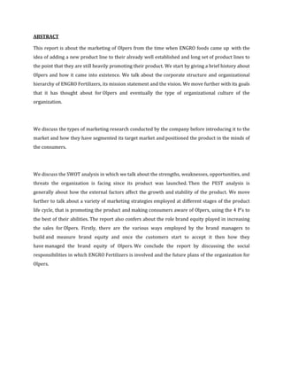 ABSTRACT

This report is about the marketing of Olpers from the time when ENGRO foods came up with the
idea of adding a new product line to their already well established and long set of product lines to
the point that they are still heavily promoting their product. We start by giving a brief history about
Olpers and how it came into existence. We talk about the corporate structure and organizational
hierarchy of ENGRO Fertilizers, its mission statement and the vision. We move further with its goals
that it has thought about for Olpers and eventually the type of organizational culture of the
organization.




We discuss the types of marketing research conducted by the company before introducing it to the
market and how they have segmented its target market and positioned the product in the minds of
the consumers.




We discuss the SWOT analysis in which we talk about the strengths, weaknesses, opportunities, and
threats the organization is facing since its product was launched. Then the PEST analysis is
generally about how the external factors affect the growth and stability of the product. We move
further to talk about a variety of marketing strategies employed at different stages of the product
life cycle, that is promoting the product and making consumers aware of Olpers, using the 4 P’s to
the best of their abilities. The report also confers about the role brand equity played in increasing
the sales for Olpers. Firstly, there are the various ways employed by the brand managers to
build and measure brand equity and once the customers start to accept it then how they
have managed the brand equity of Olpers. We conclude the report by discussing the social
responsibilities in which ENGRO Fertilizers is involved and the future plans of the organization for
Olpers.
 