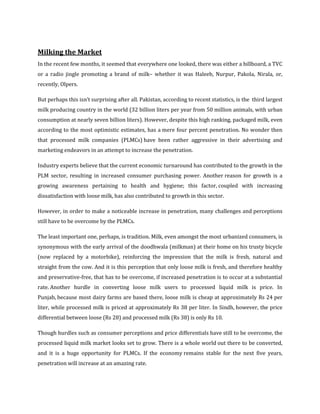 Milking the Market
In the recent few months, it seemed that everywhere one looked, there was either a billboard, a TVC
or a radio jingle promoting a brand of milk– whether it was Haleeb, Nurpur, Pakola, Nirala, or,
recently, Olpers.

But perhaps this isn’t surprising after all. Pakistan, according to recent statistics, is the third largest
milk producing country in the world (32 billion liters per year from 50 million animals, with urban
consumption at nearly seven billion liters). However, despite this high ranking, packaged milk, even
according to the most optimistic estimates, has a mere four percent penetration. No wonder then
that processed milk companies (PLMCs) have been rather aggressive in their advertising and
marketing endeavors in an attempt to increase the penetration.

Industry experts believe that the current economic turnaround has contributed to the growth in the
PLM sector, resulting in increased consumer purchasing power. Another reason for growth is a
growing awareness pertaining to health and hygiene; this factor, coupled with increasing
dissatisfaction with loose milk, has also contributed to growth in this sector.

However, in order to make a noticeable increase in penetration, many challenges and perceptions
still have to be overcome by the PLMCs.

The least important one, perhaps, is tradition. Milk, even amongst the most urbanized consumers, is
synonymous with the early arrival of the doodhwala (milkman) at their home on his trusty bicycle
(now replaced by a motorbike), reinforcing the impression that the milk is fresh, natural and
straight from the cow. And it is this perception that only loose milk is fresh, and therefore healthy
and preservative-free, that has to be overcome, if increased penetration is to occur at a substantial
rate. Another hurdle in converting loose milk users to processed liquid milk is price. In
Punjab, because most dairy farms are based there, loose milk is cheap at approximately Rs 24 per
liter, while processed milk is priced at approximately Rs 38 per liter. In Sindh, however, the price
differential between loose (Rs 28) and processed milk (Rs 38) is only Rs 10.

Though hurdles such as consumer perceptions and price differentials have still to be overcome, the
processed liquid milk market looks set to grow. There is a whole world out there to be converted,
and it is a huge opportunity for PLMCs. If the economy remains stable for the next five years,
penetration will increase at an amazing rate.
 