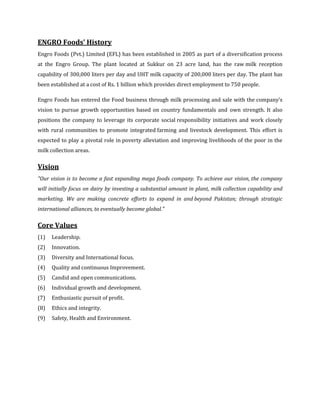 ENGRO Foods’ History
Engro Foods (Pvt.) Limited (EFL) has been established in 2005 as part of a diversification process
at the Engro Group. The plant located at Sukkur on 23 acre land, has the raw milk reception
capability of 300,000 liters per day and UHT milk capacity of 200,000 liters per day. The plant has
been established at a cost of Rs. 1 billion which provides direct employment to 750 people.

Engro Foods has entered the Food business through milk processing and sale with the company’s
vision to pursue growth opportunities based on country fundamentals and own strength. It also
positions the company to leverage its corporate social responsibility initiatives and work closely
with rural communities to promote integrated farming and livestock development. This effort is
expected to play a pivotal role in poverty alleviation and improving livelihoods of the poor in the
milk collection areas.

Vision
"Our vision is to become a fast expanding mega foods company. To achieve our vision, the company
will initially focus on dairy by investing a substantial amount in plant, milk collection capability and
marketing. We are making concrete efforts to expand in and beyond Pakistan; through strategic
international alliances, to eventually become global."

Core Values
(1)   Leadership.
(2)   Innovation.
(3)   Diversity and International focus.
(4)   Quality and continuous Improvement.
(5)   Candid and open communications.
(6)   Individual growth and development.
(7)   Enthusiastic pursuit of profit.
(8)   Ethics and integrity.
(9)   Safety, Health and Environment.
 