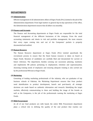DEPARTMENTS

(1) Administration
   Efficient management of all administrative affairs of Engro Foods (Pvt.) Limited is the job of the
   Administration department. From legal matters to general day-to-day operations of the office,
   the Administration department ensures that all affairs run smoothly.

(2) Finance and Accounts
   The Finance and Accounting departments at Engro Foods are responsible for the total
   financial management of the different businesses of the company. From the usual
   accounting statements and sheets to risk and portfolio management, the team ensures
   that every rupee coming into and out of the Companies' pockets is properly
   documented and audited.

(3) Human Resource
   The Human Resource department at Engro Foods (Pvt.) Limited spearheads the
   recruitment process to ensure that the finest human resource is taken on board at
   Engro Foods. Resumes of candidates are carefully filed and documented for current or
   future reference. The department, besides carrying out succession planning, maintains
   and implements HR policies pertaining to employment, retention and superannuation.
   Assessing training needs of employees and ensuring adequate training is also carried out
   by the professional HR team at Engro Foods.

(4) Marketing
   Consisting of leading marketing professionals of the industry, who are graduates of top
   business schools of Pakistan, the Marketing Department ensures that from product
   need identification to product development, launch and post-launch, all strategic
   decisions are made based on authentic information and research. Identifying the target
   markets, effectively communicating to them and building the image of the brands as
   well as the Companies, is the job of the professionals running the marketing at Engro
   Foods.

(5) Milk Procurement
   As all of our food products are milk based, the entire Milk Procurement department
   plays a critical role in defining the quality of the end product that reaches our
 