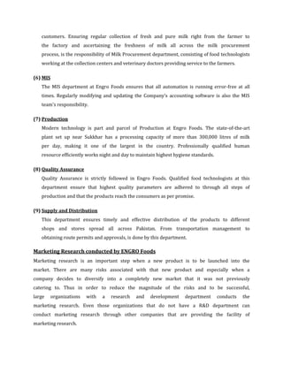 customers. Ensuring regular collection of fresh and pure milk right from the farmer to
   the factory and ascertaining the freshness of milk all across the milk procurement
   process, is the responsibility of Milk Procurement department, consisting of food technologists
   working at the collection centers and veterinary doctors providing service to the farmers.

(6) MIS
   The MIS department at Engro Foods ensures that all automation is running error-free at all
   times. Regularly modifying and updating the Company's accounting software is also the MIS
   team's responsibility.

(7) Production
   Modern technology is part and parcel of Production at Engro Foods. The state-of-the-art
   plant set up near Sukkhar has a processing capacity of more than 300,000 litres of milk
   per day, making it one of the largest in the country. Professionally qualified human
   resource efficiently works night and day to maintain highest hygiene standards.

(8) Quality Assurance
   Quality Assurance is strictly followed in Engro Foods. Qualified food technologists at this
   department ensure that highest quality parameters are adhered to through all steps of
   production and that the products reach the consumers as per promise.

(9) Supply and Distribution
   This department ensures timely and effective distribution of the products to different
   shops and stores spread all across Pakistan. From transportation management to
   obtaining route permits and approvals, is done by this department.

Marketing Research conducted by ENGRO Foods
Marketing research is an important step when a new product is to be launched into the
market. There are many risks associated with that new product and especially when a
company decides to diversify into a completely new market that it was not previously
catering to. Thus in order to reduce the magnitude of the risks and to be successful,
large     organizations   with   a   research   and   development    department      conducts   the
marketing research. Even those organizations that do not have a R&D department can
conduct marketing research through other companies that are providing the facility of
marketing research.
 