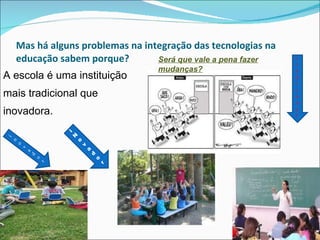 Mas há alguns problemas na integração das tecnologias na educação sabem porque? A escola é uma instituição mais tradicional que inovadora.  inovador i Novado r tradiconal Será que vale a pena fazer mudanças? 