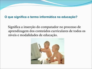 O que significa o termo informática na educação? Significa a inserção do computador no processo de aprendizagem dos conteúdos curriculares de todos os níveis e modalidades de educação. 