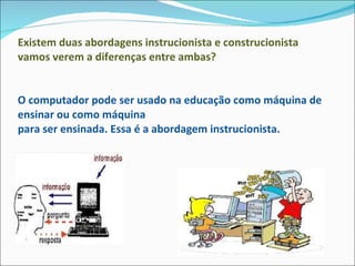 Existem duas abordagens instrucionista e construcionista vamos verem a diferenças entre ambas? O computador pode ser usado na educação como máquina de ensinar ou como máquina para ser ensinada. Essa é a abordagem instrucionista. 