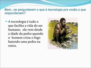 Bem...se perguntarem o que é tecnologia pra vocês o que responderiam? A tecnologia é tudo o que facilita a vida do ser humano,  ela vem desde a idade da pedra quando o  homem criou o fogo batendo uma pedra na outra. 