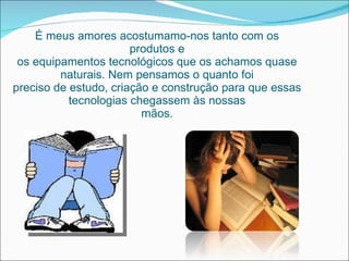 É meus amores acostumamo-nos tanto com os produtos e os equipamentos tecnológicos que os achamos quase naturais. Nem pensamos o quanto foi preciso de estudo, criação e construção para que essas tecnologias chegassem às nossas mãos. 