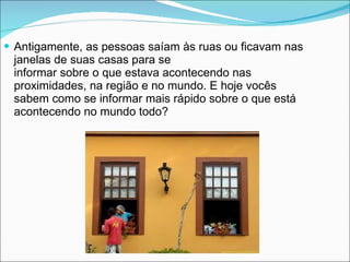 Antigamente, as pessoas saíam às ruas ou ficavam nas janelas de suas casas para se informar sobre o que estava acontecendo nas proximidades, na região e no mundo. E hoje vocês sabem como se informar mais rápido sobre o que está acontecendo no mundo todo? 