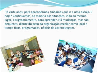 Há vinte anos, para aprendermos  tínhamos que ir a uma escola. E hoje? Continuamos, na maioria das situações, indo ao mesmo lugar, obrigatoriamente, para aprender. Há mudanças, mas são pequenas, diante do peso da organização escolar como local e tempo fixos, programados, oficiais de aprendizagem.  