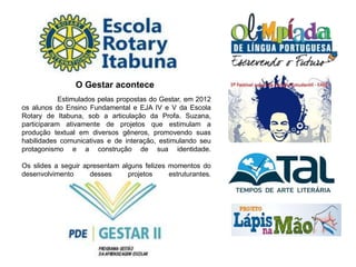 Estimulados pelas propostas do Gestar, em 2012
os alunos do Ensino Fundamental e EJA IV e V da Escola
Rotary de Itabuna, sob a articulação da Profa. Suzana,
participaram ativamente de projetos que estimulam a
produção textual em diversos gêneros, promovendo suas
habilidades comunicativas e de interação, estimulando seu
protagonismo e a construção de sua identidade.
Os slides a seguir apresentam alguns felizes momentos do
desenvolvimento desses projetos estruturantes.
O Gestar acontece
 