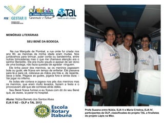 Profa Suzana entre Núbia, EJA V e Maria Cristina, EJA IV,
participantes da OLP, classificadas do projeto TAL e finalistas
do projeto Lápis na Mão.
MEMÓRIAS LITERÁRIAS
SEU BENÉ DA BODEGA.
Na rua Marquês de Pombal, a rua onde fui criada nos
ano 80, as meninas da minha idade eram muitas. Nos
juntávamos para brincar, pular corda ou bandeirinha, entre
outras brincadeiras mas o que me chamava atenção era o
senhor Benedito. Ele era muito sisudo e apesar de ser dono
de uma bodega, não fazia questão de agradar ninguém.
Ele tinha pavor dos meninos, se os meninos jogassem
bola ou gude, ele ficava em tempo de enfartar. Ele passava
para lá e para cá, colocava as mãos pra trás e, de repente,
dava o bote. Pegava as gudes, jogava fora e ainda dizia: -
Vai jogar no inferno.
As bolas ele cortava e jogava nos pés dos meninos mas
os meninos, que eram muito levados, faziam a festa e o
provocavam até que ele corresse atrás deles.
Seu Bené ficava furioso e eu ficava com dó do seu Bené
que, às vezes, ia parar no hospital.
Aluna: Núbia Barreto dos Santos Alves
EJA V N2 – OLP e TAL 2012
 