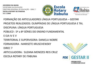 FORMAÇÃO DE ARTICULADORES LÍNGUA PORTUGUESA – GESTAR
PROJETOS REALIZADOS: OLIMPÍADAS DE LÍNGUA PORTUGUESA E TAL
DISCIPLINA: LÍNGUA PORTUGUESA
PÚBLICO : 5ª a 8ª SÉRIES DO ENSINO FUNDAMENTAL
E EJA IV E V
TERRITORIAL E SUPERVISORA: DANIELA NOBRE
FORMADORA : MARISETE KRUSCHEWSKY
DIREC 7
ARTICULADORA: SUZANA MENEZES REIS CRUZ
ESCOLA ROTARY DE ITABUNA
 