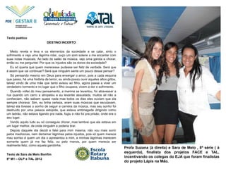 Profa Suzana (à direita) e Sara de Melo , 8ª série ( à
esquerda), finalista dos projetos FACE e TAL,
incentivando os colegas do EJA que foram finalistas
do projeto Lápis na Mão.
Texto poético
DESTINO INCERTO
Medo revela e leva e os elementos da sociedade a se calar, sinto o
sofrimento e vejo uma lágrima rolar, ouço um som solene a me encantar com
suas notas musicais. Ao lado do salão de música, vejo uma garota a chorar,
então eu me perguntei: Por que os injustos são os donos da sociedade?
Eu só queria que quem merecesse pudesse ser feliz de verdade. Será que
é assim que vai continuar? Será que ninguém sente um pouco desse pensar?
Só pensando mesmo em Deus para enxergar o amor, pois a cada esquina
que passo, há uma história de terror, eu ainda posso ouvir aqueles altos gritos,
talvez vindo de uma mãe que tanto avisou ao filho, agora passa a viver um
verdadeiro tormento e no lugar que o filho ocupava, vivem a dor e sofrimento.
Quando voltei do meu pensamento, a menina se levantou, foi atravessar a
rua quando um carro a atropelou e eu levantei assustada, muitos ali não a
conheciam, não sabiam quase nada mas todos os dias eles ouviam que ela
sempre chorava. Sim, eu tinha certeza, eram suas músicas que escutavam,
talvez ela tivesse o sonho de seguir a carreira da música, mas seu sonho foi
destruído por uma pessoa estúpida, que estava embriagada dirigindo como
um ladrão, não estava ligando pra nada, fugiu e não foi pra prisão, onde era o
seu lugar.
Vendo aquilo tudo eu só conseguia chorar, mas lembrei que ela estava em
um lugar melhor, de onde ninguém a poderia tirar.
Depois daquele dia decidi e falei para mim mesma, não vou mais sorrir
pelos medíocres, nem derramar lágrimas pelos injustos, pois só quem merece
meu sorriso é quem um dia o apresentou a mim, e minhas lágrimas merecem
somente quem já me fez feliz, ou pelo menos, por quem merecia ser
realmente feliz, como aquela garotinha.
Texto de Sara de Melo Bonfim
8ª M1 – OLP e TAL 2012
 