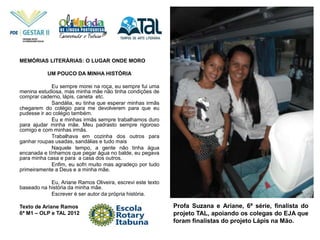 Profa Suzana e Ariane, 6ª série, finalista do
projeto TAL, apoiando os colegas do EJA que
foram finalistas do projeto Lápis na Mão.
MEMÓRIAS LITERÁRIAS: O LUGAR ONDE MORO
UM POUCO DA MINHA HISTÓRIA
Eu sempre morei na roça, eu sempre fui uma
menina estudiosa, mas minha mãe não tinha condições de
comprar caderno, lápis, caneta etc.
Sandália, eu tinha que esperar minhas irmãs
chegarem do colégio para me devolverem para que eu
pudesse ir ao colégio também.
Eu e minhas irmãs sempre trabalhamos duro
para ajudar minha mãe. Meu padrasto sempre rigoroso
comigo e com minhas irmãs.
Trabalhava em cozinha dos outros para
ganhar roupas usadas, sandálias e tudo mais
Naquele tempo, a gente não tinha água
encanada e tínhamos que pegar água no balde, eu pegava
para minha casa e para a casa dos outros.
Enfim, eu sofri muito mas agradeço por tudo
primeiramente a Deus e a minha mãe.
Eu, Ariane Ramos Oliveira, escrevi este texto
baseado na história da minha mãe.
Escrever é ser autor da própria história.
Texto de Ariane Ramos
6ª M1 – OLP e TAL 2012
 