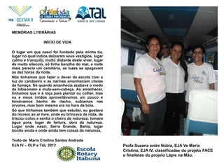 Profa Suzana entre Núbia, EJA Ve Maria
Cristina, EJA IV, classificadas do projeto FACE
e finalistas do projeto Lápis na Mão.
MEMÓRIAS LITERÁRIAS
INÍCIO DE VIDA
O lugar em que nasci foi fundado pela minha tia,
lugar no qual índios deixaram seus vestígios, lugar
calmo e tranquilo, muito distante deste viver, lugar
de muito silencio, só tinha barulho do mar, a noite
mais parecia um cemitério, as luzes se apagavam
às dez horas da noite.
Nós tínhamos que fazer o dever da escola com a
luz do candeeiro e as narinas amanheciam cheias
de fumaça. Só quando amanhecia acabava o medo
de lobisomem e mula-sem-cabeça. Ao amanhecer,
tínhamos que ir à roça para plantar ou colher, mas
eu e meus irmãos aproveitávamos um pouco e
tomávamos banho de riacho, subíamos nas
árvores, mas bom mesmo era na hora da boia.
Só que tínhamos também que estudar, eu gostava
do recreio ao ar livre, onde eu brincava de roda, de
triscou colou e sentia o cheiro de natureza, tomava
água pura, lugar de fartura, obra da natureza.
Lugar onde nasci, Serra Grande, Bahia, lugar
bonito ainda e onde ainda tem coisas da natureza.
Texto de Maria Cristina Santos Andrade
EJA IV – OLP e TAL 2012
 