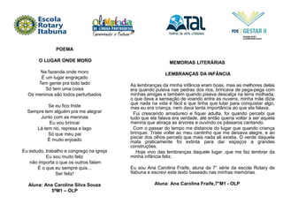 POEMA
O LUGAR ONDE MORO
Na fazenda onde moro
É um lugar engraçado
Tem gente pra todo lado
Só tem uma coisa
Os meninos são todos perturbados
Se eu fico triste
Sempre tem alguém pra me alegrar
Junto com as meninas
Eu vou brincar
Lá tem rio, represa e lago
Só que meu pai
É muito enjoado
Eu estudo, trabalho e congrego na igreja
Eu sou muito feliz
não importa o que os outros falam
É o que eu sempre quis...
Ser feliz!
Aluna: Ana Caroline Silva Souza
5ªM1 – OLP
MEMORIAS LITERÁRIAS
LEMBRANÇAS DA INFÂNCIA
As lembranças da minha infância eram boas, mas as melhores delas
era quando pulava nas pedras dos rios, brincava de pega-pega com
minhas amigas e também quando pisava descalça na terra molhada,
o que dava a sensação de voando entre as nuvens, minha mãe dizia
que nada na vida é fácil e que tinha que lutar para conquistar algo,
mas eu era criança, nem dava tanta importância ao que ela falava.
Fui crescendo amadureci e fiquei adulta, foi quando percebi que
tudo que ela falava era verdade, até então queria voltar a ser aquela
menina que abraça as árvores e ouvindo os pássaros cantando.
Com o passar do tempo me distancie do lugar que quando criança
brinquei. Triste voltei ao meu cantinho que me deixava alegre, e ao
piscar dos olhos percebi que mais nada ali existia. O verde daquela
mata praticamente foi extinta para dar espaços a grandes
construções.
Hoje vivo das lembranças daquele lugar ,que me faz lembrar da
minha infância feliz.
Eu sou Ana Carolina Fraife, aluna da 7° série da escola Rotary de
Itabuna e escrevi este texto baseado nas minhas memórias.
Aluna: Ana Carolina Fraife,7°M1 - OLP
 