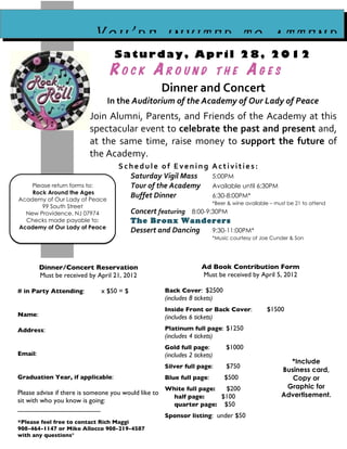 You’re invited to attend
                                   Saturday, April 28, 2012
                                 ROCK AROUND                                 THE      AGES
                                                      Dinner and Concert
                                In the Auditorium of the Academy of Our Lady of Peace
                          Join Alumni, Parents, and Friends of the Academy at this
                          spectacular event to celebrate the past and present and,
                          at the same time, raise money to support the future of
                          the Academy.
                                    Schedule of Evening Activities:
                                      Saturday Vigil Mass 5:00PM
    Please return forms to:           Tour of the Academy Available until 6:30PM
    Rock Around the Ages
Academy of Our Lady of Peace
                                      Buffet Dinner       6:30-8:00PM*
                                                                         *Beer & wine available – must be 21 to attend
       99 South Street
  New Providence, NJ 07974                Concert featuring 8:00-9:30PM
  Checks made payable to:                 The Bronx Wanderers
Academy of Our Lady of Peace
                                          Dessert and Dancing      9:30-11:00PM*
                                                                         *Music courtesy of Joe Cunder & Son




         Dinner/Concert Reservation                                  Ad Book Contribution Form
         Must be received by April 21, 2012                          Must be received by April 5, 2012

# in Party Attending:         x $50 = $               Back Cover: $2500
                                                      (includes 8 tickets)
                                                      Inside Front or Back Cover:             $1500
Name:                                                 (includes 6 tickets)
Address:                                              Platinum full page: $1250
                                                      (includes 4 tickets)
                                                      Gold full page:         $1000
Email:                                                (includes 2 tickets)
                                                                                                      *Include
                                                      Silver full page:       $750
                                                                                                    Business card,
Graduation Year, if applicable:                       Blue full page:         $500                     Copy or
                                                      White full page:  $200                         Graphic for
Please advise if there is someone you would like to                                                 Advertisement.
                                                        half page:     $100
sit with who you know is going:
                                                        quarter page: $50
______________________
                                                      Sponsor listing: under $50
*Please feel free to contact Rich Maggi
908-464-1147 or Mike Allocco 908-219-4587
with any questions*
 