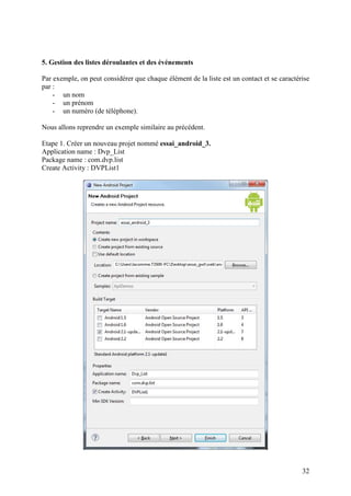 32 
5. Gestion des listes déroulantes et des événements 
Par exemple, on peut considérer que chaque élément de la liste est un contact et se caractérise 
par : 
- un nom 
- un prénom 
- un numéro (de téléphone). 
Nous allons reprendre un exemple similaire au précédent. 
Etape 1. Créer un nouveau projet nommé essai_android_3. 
Application name : Dvp_List 
Package name : com.dvp.list 
Create Activity : DVPList1 
 