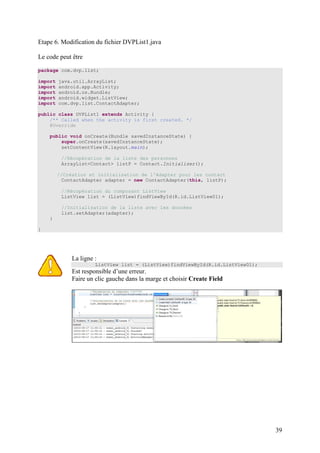 39 
Etape 6. Modification du fichier DVPList1.java 
Le code peut être 
package com.dvp.list; 
import java.util.ArrayList; 
import android.app.Activity; 
import android.os.Bundle; 
import android.widget.ListView; 
import com.dvp.list.ContactAdapter; 
public class DVPList1 extends Activity { 
/** Called when the activity is first created. */ 
@Override 
public void onCreate(Bundle savedInstanceState) { 
super.onCreate(savedInstanceState); 
setContentView(R.layout.main); 
//Récupération de la liste des personnes 
ArrayList<Contact> listP = Contact.Initialiser(); 
//Création et initialisation de l'Adapter pour les contact 
ContactAdapter adapter = new ContactAdapter(this, listP); 
//Récupération du composant ListView 
ListView list = (ListView)findViewById(R.id.ListView01); 
//Initialisation de la liste avec les données 
list.setAdapter(adapter); 
} 
} 
La ligne : 
ListView list = (ListView)findViewById(R.id.ListView01); 
Est responsible d’une erreur. 
Faire un clic gauche dans la marge et choisir Create Field 
 