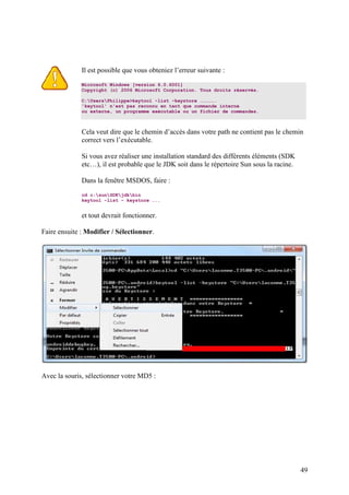 49 
Il est possible que vous obteniez l’erreur suivante : 
Microsoft Windows [version 6.0.6001] 
Copyright (c) 2006 Microsoft Corporation. Tous droits réservés. 
C:UsersPhilippe>keytool -list -keystore ……………. 
'keytool' n'est pas reconnu en tant que commande interne 
ou externe, un programme exécutable ou un fichier de commandes. 
Cela veut dire que le chemin d’accès dans votre path ne contient pas le chemin 
correct vers l’exécutable. 
Si vous avez réaliser une installation standard des différents éléments (SDK 
etc…), il est probable que le JDK soit dans le répertoire Sun sous la racine. 
Dans la fenêtre MSDOS, faire : 
cd c:sunSDKjdkbin 
keytool -list – keystore ….. 
et tout devrait fonctionner. 
Faire ensuite : Modifier / Sélectionner. 
Avec la souris, sélectionner votre MD5 : 
 