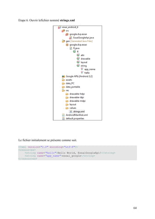 64 
Etape 6. Ouvrir lefichier nommé strings.xml 
Le fichier initialement se présente comme suit. 
<?xml version="1.0" encoding="utf-8"?> 
<resources> 
<string name="hello">Hello World, EssaiGoogleApi!</string> 
<string name="app_name">essai_google</string> 
</resources> 
 