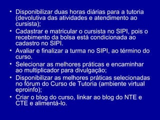 Disponibilizar duas horas diárias para a tutoria (devolutiva das atividades e atendimento ao cursista); Cadastrar e matricular o cursista no SIPI, pois o recebimento da bolsa está condicionada ao cadastro no SIPI. Avaliar e finalizar a turma no SIPI, ao término do curso. Selecionar as melhores práticas e encaminhar ao multiplicador para divulgação; Disponibilizar as melhores práticas selecionadas no fórum do Curso de Tutoria (ambiente virtual eproinfo); Criar o blog do curso, linkar ao blog do NTE e CTE e alimentá-lo. 