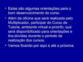 Estas são algumas orientações para o bom desenvolvimento do curso. Além da oficina que será realizada pelo Multiplicador, participar do Curso de Tutoria, ambiente virtual e-proinfo, que será disponibilizado para orientações e tira-dúvidas durante o periodo de realização dos cursos. Vamos ficando por aqui e até a próxima. 