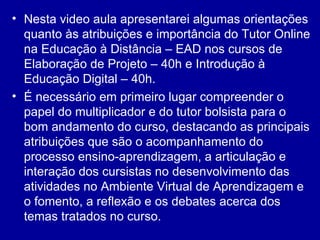 Nesta video aula apresentarei algumas orientações quanto às atribuições e importância do Tutor Online na Educação à Distância – EAD nos cursos de Elaboração de Projeto – 40h e Introdução à Educação Digital – 40h. É necessário em primeiro lugar compreender o papel do multiplicador e do tutor bolsista para o bom andamento do curso, destacando as principais atribuições que são o acompanhamento do processo ensino-aprendizagem, a articulação e interação dos cursistas no desenvolvimento das atividades no Ambiente Virtual de Aprendizagem e o fomento, a reflexão e os debates acerca dos temas tratados no curso.  